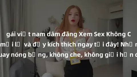 gái việt nam dâm đãng Xem Sex Không Che: Trải nghiệm mới lạ và đầy kích thích ngay tại đây! Những cảnh quay nóng bỏng, không che, không giới hạn đang chờ đón bạn. Đừng bỏ lỡ!