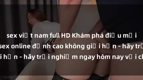 sex việt nam full HD Khám phá điều mới mẻ với dịch vụ sex online đỉnh cao không giới hạn - hãy trải nghiệm ngay hôm nay với chúng tôi!