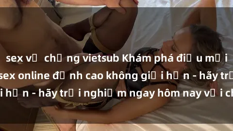 sex vợ chồng vietsub Khám phá điều mới mẻ với dịch vụ sex online đỉnh cao không giới hạn - hãy trải nghiệm ngay hôm nay với chúng tôi!