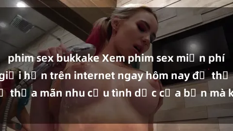 phim sex bukkake Xem phim sex miễn phí hoàn toàn không giới hạn trên internet ngay hôm nay để thỏa mãn nhu cầu tình dục của bạn mà không tốn chi phí.