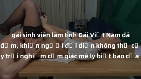 gái sinh viên làm tình Gái Việt Nam dâm đãng làm tình say đắm, khiến người đối diện không thể cưỡng lại được. Hãy trải nghiệm cảm giác mê ly biết bao của phong cách yêu đương đậm chất dân tộc!