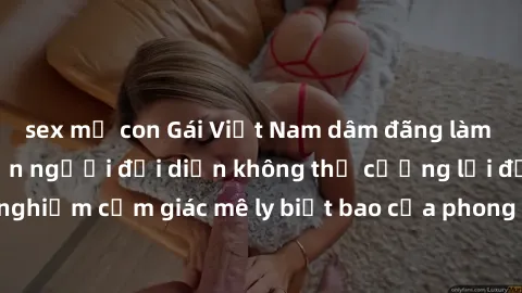 sex mẹ con Gái Việt Nam dâm đãng làm tình say đắm, khiến người đối diện không thể cưỡng lại được. Hãy trải nghiệm cảm giác mê ly biết bao của phong cách yêu đương đậm chất dân tộc!