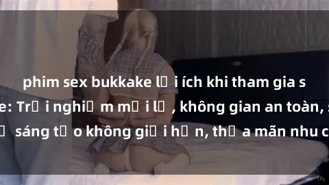 phim sex bukkake lợi ích khi tham gia sex online không che: Trải nghiệm mới lạ, không gian an toàn, sự sáng tạo không giới hạn, thỏa mãn nhu cầu tình dục của bạn.