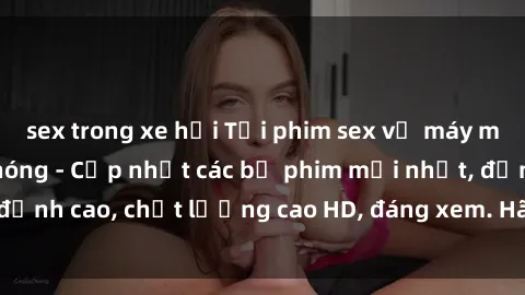 sex trong xe hơi Tải phim sex về máy miễn phí và nhanh chóng - Cập nhật các bộ phim mới nhất, đỉnh cao, chất lượng cao HD, đáng xem. Hãy trải nghiệm ngay!