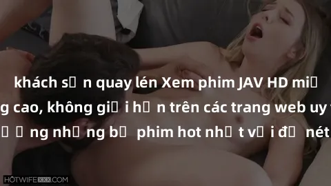 khách sạn quay lén Xem phim JAV HD miễn phí chất lượng cao, không giới hạn trên các trang web uy tín. Yên tâm tận hưởng những bộ phim hot nhất với độ nét sắc sảo, đẹp mắt ngay tại nhà. Hãy trải nghiệm