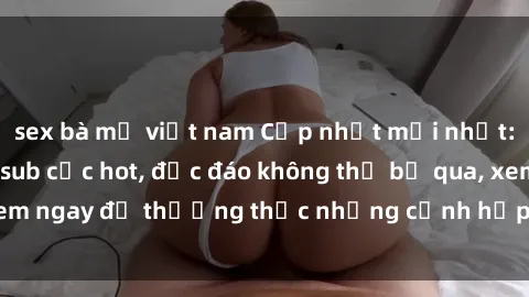 sex bà mẹ việt nam Cập nhật mới nhất: Top phim JAV Vietsub cực hot, độc đáo không thể bỏ qua, xem ngay để thưởng thức những cảnh hấp dẫn và đầy kích thích!