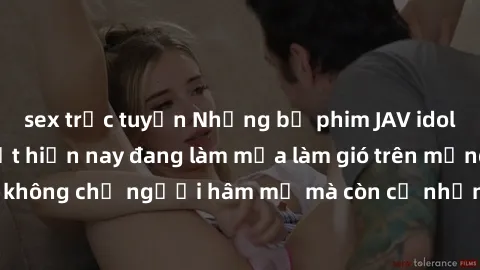 sex trực tuyến Những bộ phim JAV idol không che hot nhất hiện nay đang làm mưa làm gió trên mạng, hấp dẫn không chỉ người hâm mộ mà còn cả những ai mới tìm hiểu về thể loại này!