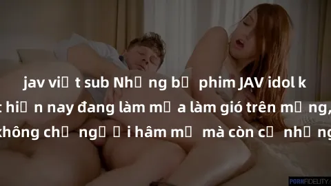 jav việt sub Những bộ phim JAV idol không che hot nhất hiện nay đang làm mưa làm gió trên mạng, hấp dẫn không chỉ người hâm mộ mà còn cả những ai mới tìm hiểu về thể loại này!