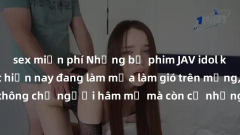 sex miễn phí Những bộ phim JAV idol không che hot nhất hiện nay đang làm mưa làm gió trên mạng, hấp dẫn không chỉ người hâm mộ mà còn cả những ai mới tìm hiểu về thể loại này!