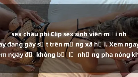 sex châu phi Clip sex sinh viên mới nhất hot nhất năm nay đang gây sốt trên mạng xã hội. Xem ngay để không bỏ lỡ những pha nóng không thể bỏ qua!