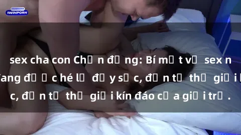 sex cha con Chấn động: Bí mật về sex nữ sinh Việt Nam đang được hé lộ đầy sốc, đến từ thế giới kín đáo của giới trẻ.