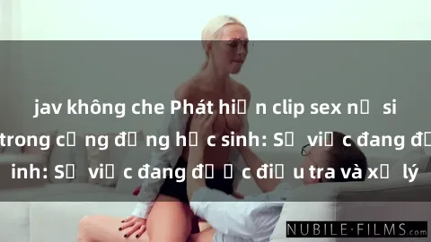 jav không che Phát hiện clip sex nữ sinh gây chấn động trong cộng đồng học sinh: Sự việc đang được điều tra và xử lý