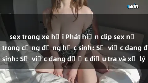 sex trong xe hơi Phát hiện clip sex nữ sinh gây chấn động trong cộng đồng học sinh: Sự việc đang được điều tra và xử lý
