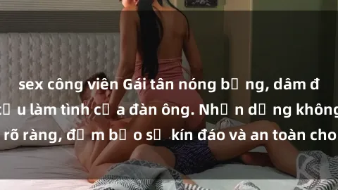 sex công viên Gái tân nóng bỏng, dâm đãng thỏa mãn nhu cầu làm tình của đàn ông. Nhận dạng không rõ ràng, đảm bảo sự kín đáo và an toàn cho trải nghiệm tuyệt vời.