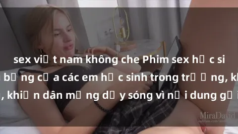 sex việt nam không che Phim sex học sinh: Hành động nóng bỏng của các em học sinh trong trường, khiến dân mạng dậy sóng vì nội dung gợi cảm và kích thích.