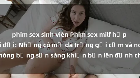 phim sex sinh viên Phim sex milf hấp dẫn nhất mọi thời đại: Những cô mẹ da trắng gợi cảm và nóng bỏng sẵn sàng khiến bạn lên đỉnh chỉ trong chớp mắt!