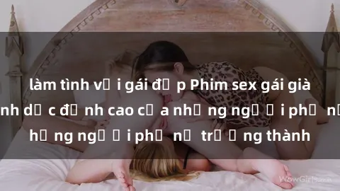 làm tình với gái đẹp Phim sex gái già: Trải nghiệm tình dục đỉnh cao của những người phụ nữ trưởng thành