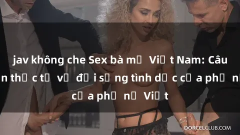 jav không che Sex bà mẹ Việt Nam: Câu chuyện thực tế về đời sống tình dục của phụ nữ Việt