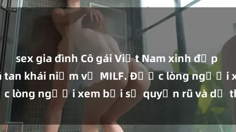 sex gia đình Cô gái Việt Nam xinh đẹp và gợi cảm làm xoá tan khái niệm về MILF. Được lòng người xem bởi sự quyến rũ và dễ thương.
