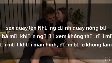 sex quay lén Những cảnh quay nóng bỏng trong phim sex bà mẹ khiến người xem không thể rời mắt khỏi màn hình, đảm bảo không làm bạn thất vọng!