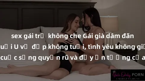 sex gái trẻ không che Gái già dâm đãng: Sự nứng của tuổi U vẻ đẹp không tuổi, tình yêu không giới hạn. Khám phá cuộc sống quyến rũ và đầy ấn tượng của những người phụ nữ trưởng thành!