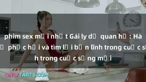 phim sex mới nhất Gái ly dị quan hệ: Hành trình tự phục hồi và tìm lại bản lĩnh trong cuộc sống mới
