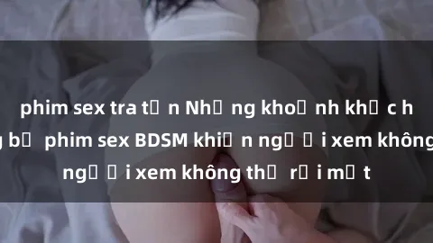 phim sex tra tấn Những khoảnh khắc hấp dẫn trong bộ phim sex BDSM khiến người xem không thể rời mắt