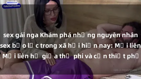 sex gái nga Khám phá những nguyên nhân và hậu quả của sex bạo lực trong xã hội hiện nay: Mối liên hệ giữa thị phi và cần thiết phải ngăn chặn.