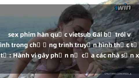 sex phim hàn quốc vietsub Gái bị trói và bị ép buộc làm tình trong chương trình truyền hình thực tế: Hành vi gây phẫn nộ của các nhà sản xuất và người xem.