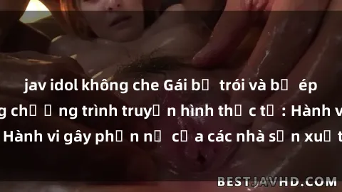 jav idol không che Gái bị trói và bị ép buộc làm tình trong chương trình truyền hình thực tế: Hành vi gây phẫn nộ của các nhà sản xuất và người xem.