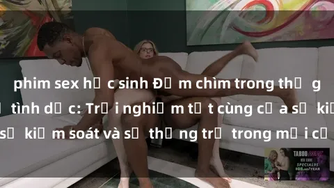 phim sex học sinh Đắm chìm trong thế giới phim sex nô lệ tình dục: Trải nghiệm tột cùng của sự kiểm soát và sự thống trị trong mỗi cảnh quay mãnh liệt
