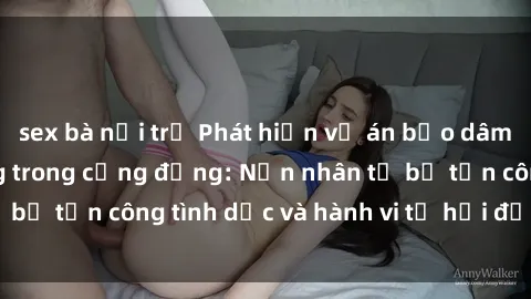 sex bà nội trợ Phát hiện vụ án bạo dâm sex gây chấn động trong cộng đồng: Nạn nhân tố bị tấn công tình dục và hành vi tệ hại được tiết lộ