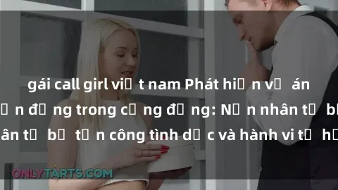 gái call girl việt nam Phát hiện vụ án bạo dâm sex gây chấn động trong cộng đồng: Nạn nhân tố bị tấn công tình dục và hành vi tệ hại được tiết lộ