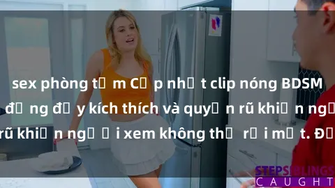 sex phòng tắm Cập nhật clip nóng BDSM: Những pha hành động đầy kích thích và quyến rũ khiến người xem không thể rời mắt. Đừng bỏ lỡ!