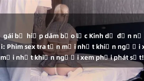gái bị hiếp dâm bạo lực Kinh dị đến nỗi không thể tin nổi: Phim sex tra tấn mới nhất khiến người xem phải phát sốt!