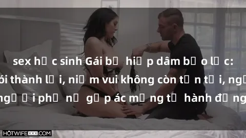 sex học sinh Gái bị hiếp dâm bạo lực: Nỗi đau không nói thành lời, niềm vui không còn tồn tại, người phụ nữ gặp ác mộng từ hành động độc ác của kẻ xấu.