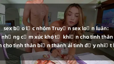 sex bạo lực nhóm Truyện sex loạn luân: Bí mật gia đình và những cảm xúc khó tả khiến cho tình thân biến thành ái tình đầy nhiệt huyết