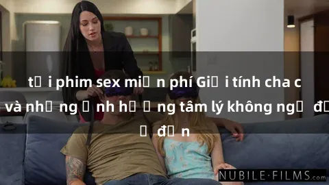 tải phim sex miễn phí Giới tính cha con và những ảnh hưởng tâm lý không ngờ đến
