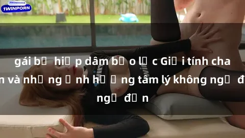 gái bị hiếp dâm bạo lực Giới tính cha con và những ảnh hưởng tâm lý không ngờ đến