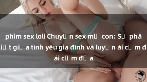 phim sex loli Chuyện sex mẹ con: Sự phân biệt giữa tình yêu gia đình và luyến ái cấm địa
