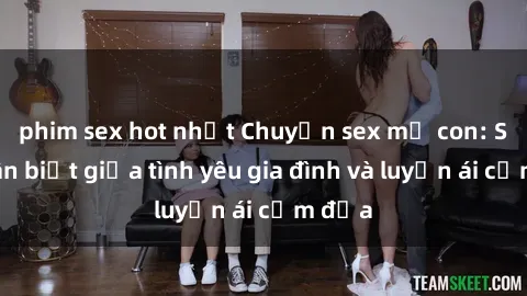 phim sex hot nhất Chuyện sex mẹ con: Sự phân biệt giữa tình yêu gia đình và luyến ái cấm địa
