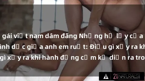 gái việt nam dâm đãng Những hệ lụy của việc có quan hệ tình dục giữa anh em ruột: Điều gì xảy ra khi hành động cấm kỵ diễn ra trong gia đình?