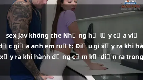 sex jav không che Những hệ lụy của việc có quan hệ tình dục giữa anh em ruột: Điều gì xảy ra khi hành động cấm kỵ diễn ra trong gia đình?