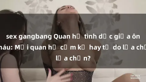 sex gangbang Quan hệ tình dục giữa ông cháu: Mối quan hệ cấm kỵ hay tự do lựa chọn?