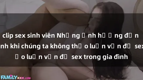 clip sex sinh viên Những ảnh hưởng đến tình cảm gia đình khi chúng ta không thảo luận vấn đề sex trong gia đình