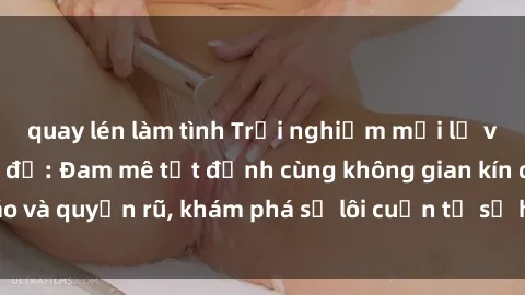 quay lén làm tình Trải nghiệm mới lạ với sex phòng thay đồ: Đam mê tột đỉnh cùng không gian kín đáo và quyến rũ, khám phá sự lôi cuốn từ sự hấp dẫn của nơi này.