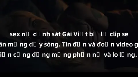 sex nữ cảnh sát Gái Việt bị lộ clip sex, scandal khiến dân mạng dậy sóng. Tin đồn và đoạn video gây chấn động, khiến cộng đồng mạng phẫn nộ và lo lắng. Bi kịch ẩn sau bức màn đen tối của thế giới ảo.