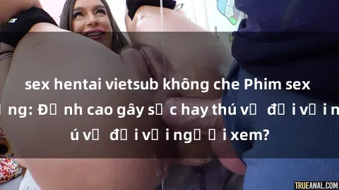 sex hentai vietsub không che Phim sex nơi công cộng: Đỉnh cao gây sốc hay thú vị đối với người xem?