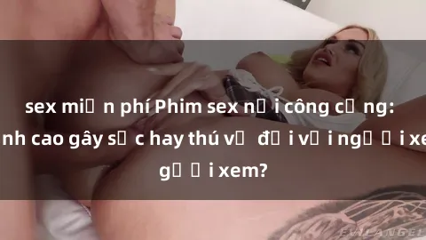 sex miễn phí Phim sex nơi công cộng: Đỉnh cao gây sốc hay thú vị đối với người xem?