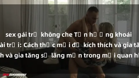 sex gái trẻ không che Tận hưởng khoái cảm với sex ngoài trời: Cách thức mới để kích thích và gia tăng sự lãng mạn trong mối quan hệ của bạn!